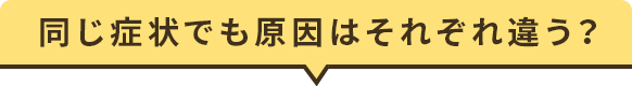 同じ症状でも原因はそれぞれ違う？